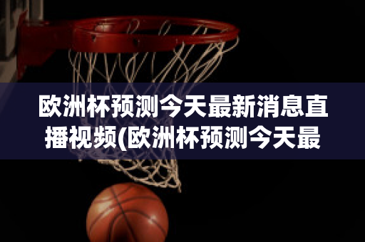 欧洲杯预测今天最新消息直播视频(欧洲杯预测今天最新消息直播视频播放)