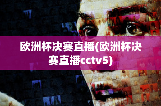 欧洲杯决赛直播(欧洲杯决赛直播cctv5)