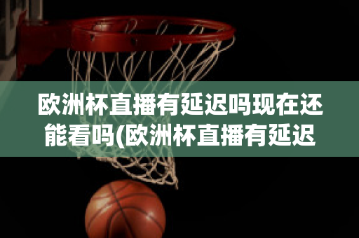 欧洲杯直播有延迟吗现在还能看吗(欧洲杯直播有延迟吗现在还能看吗知乎)