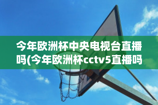 今年欧洲杯中央电视台直播吗(今年欧洲杯cctv5直播吗)