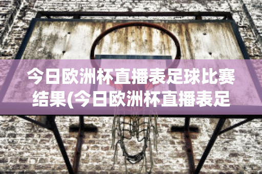 今日欧洲杯直播表足球比赛结果(今日欧洲杯直播表足球比赛结果如何)