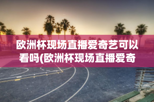 欧洲杯现场直播爱奇艺可以看吗(欧洲杯现场直播爱奇艺可以看吗知乎)