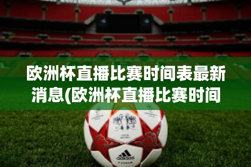 欧洲杯直播比赛时间表最新消息(欧洲杯直播比赛时间表最新消息查询)