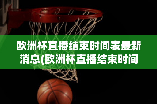 欧洲杯直播结束时间表最新消息(欧洲杯直播结束时间表最新消息新闻)