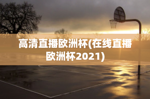 高清直播欧洲杯(在线直播欧洲杯2021)