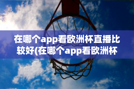 在哪个app看欧洲杯直播比较好(在哪个app看欧洲杯直播比较好一点)