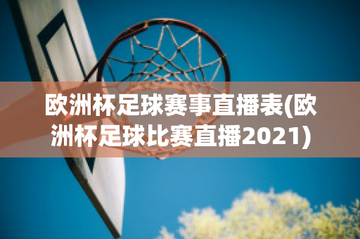 欧洲杯足球赛事直播表(欧洲杯足球比赛直播2021)