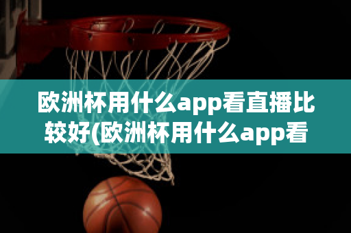 欧洲杯用什么app看直播比较好(欧洲杯用什么app看直播比较好呢)