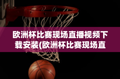 欧洲杯比赛现场直播视频下载安装(欧洲杯比赛现场直播视频下载安装软件)