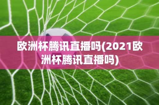 欧洲杯腾讯直播吗(2021欧洲杯腾讯直播吗)