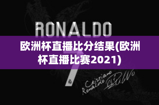 欧洲杯直播比分结果(欧洲杯直播比赛2021)