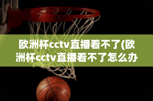 欧洲杯cctv直播看不了(欧洲杯cctv直播看不了怎么办)