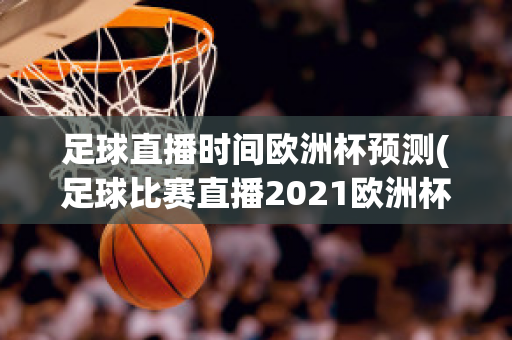 足球直播时间欧洲杯预测(足球比赛直播2021欧洲杯)