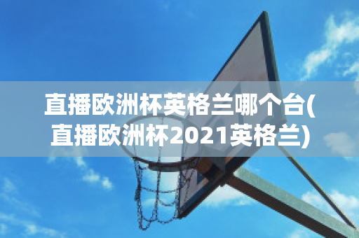 直播欧洲杯英格兰哪个台(直播欧洲杯2021英格兰)