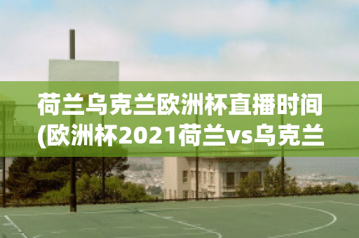 荷兰乌克兰欧洲杯直播时间(欧洲杯2021荷兰vs乌克兰)