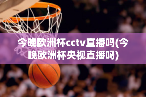 今晚欧洲杯cctv直播吗(今晚欧洲杯央视直播吗)