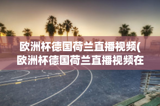 欧洲杯德国荷兰直播视频(欧洲杯德国荷兰直播视频在线观看)