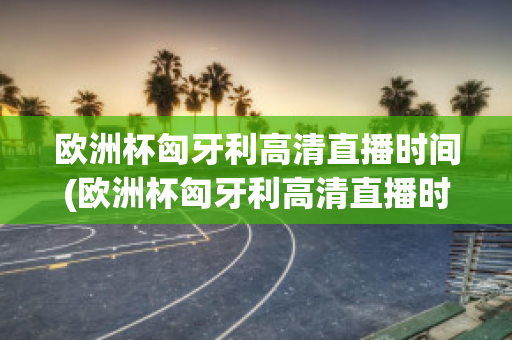 欧洲杯匈牙利高清直播时间(欧洲杯匈牙利高清直播时间是几点)