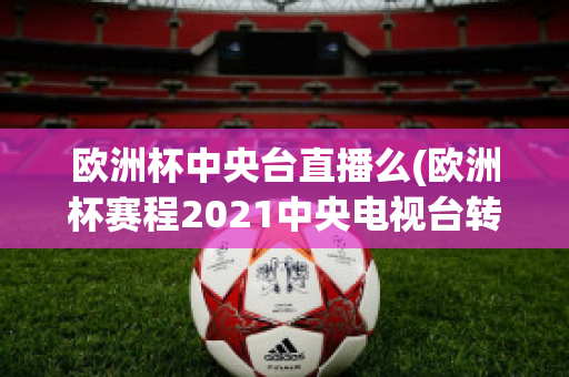 欧洲杯中央台直播么(欧洲杯赛程2021中央电视台转播吗)