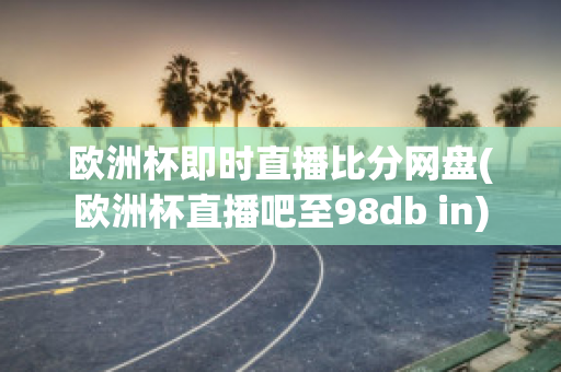 欧洲杯即时直播比分网盘(欧洲杯直播吧至98db in)