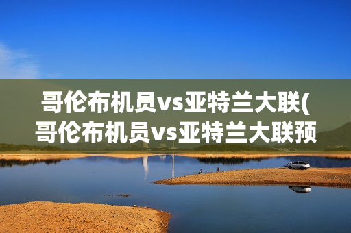 哥伦布机员vs亚特兰大联(哥伦布机员vs亚特兰大联预测)