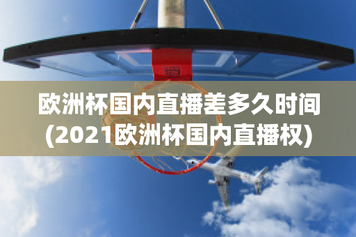 欧洲杯国内直播差多久时间(2021欧洲杯国内直播权)