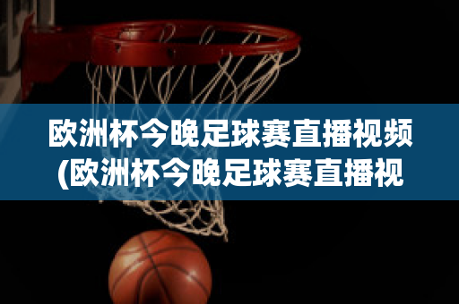 欧洲杯今晚足球赛直播视频(欧洲杯今晚足球赛直播视频在线观看)