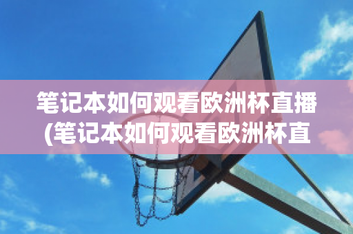 笔记本如何观看欧洲杯直播(笔记本如何观看欧洲杯直播回放)