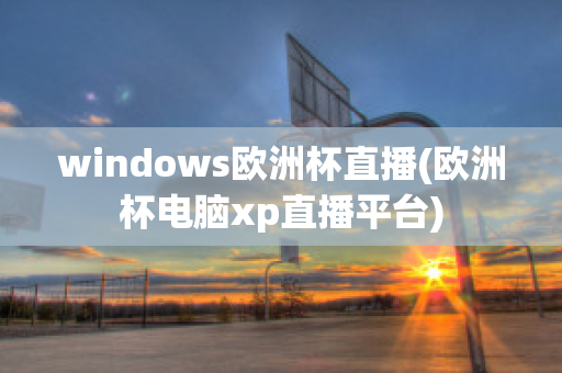 windows欧洲杯直播(欧洲杯电脑xp直播平台)