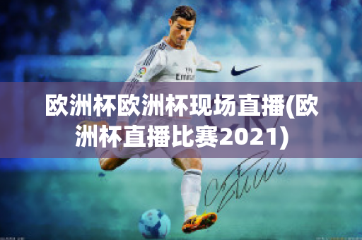 欧洲杯欧洲杯现场直播(欧洲杯直播比赛2021)