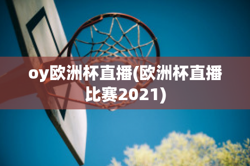 oy欧洲杯直播(欧洲杯直播比赛2021)